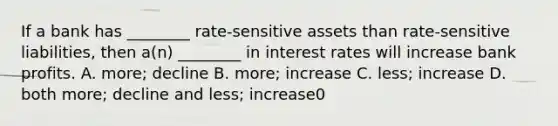 If a bank has ________ rate-sensitive assets than rate-sensitive liabilities, then a(n) ________ in interest rates will increase bank profits. A. more; decline B. more; increase C. less; increase D. both more; decline and less; increase0