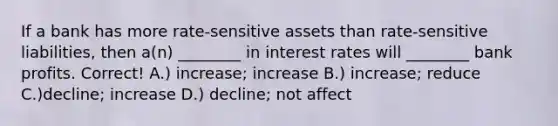 If a bank has more rate-sensitive assets than rate-sensitive liabilities, then a(n) ________ in interest rates will ________ bank profits. Correct! A.) increase; increase B.) increase; reduce C.)decline; increase D.) decline; not affect