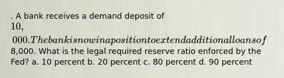 . A bank receives a demand deposit of 10,000. The bank is now in a position to extend additional loans of8,000. What is the legal required reserve ratio enforced by the Fed? a. 10 percent b. 20 percent c. 80 percent d. 90 percent