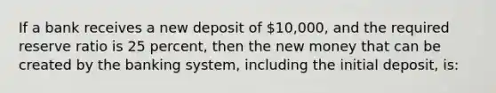 If a bank receives a new deposit of 10,000, and the required reserve ratio is 25 percent, then the new money that can be created by the banking system, including the initial deposit, is: