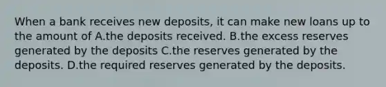 When a bank receives new deposits, it can make new loans up to the amount of A.the deposits received. B.the excess reserves generated by the deposits C.the reserves generated by the deposits. D.the required reserves generated by the deposits.