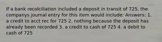 If a bank recolciliation included a deposit in transit of 725, the companys journal entry for this item would include: Answers: 1. a credit to acct rec for 725 2. nothing because the deposit has already been recorded 3. a credit to cash of 725 4. a debit to cash of 725