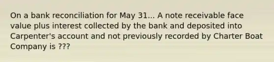 On a bank reconciliation for May 31... A note receivable face value plus interest collected by the bank and deposited into Carpenter's account and not previously recorded by Charter Boat Company is ???