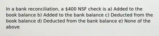 In a bank reconciliation, a 400 NSF check is a) Added to the book balance b) Added to the bank balance c) Deducted from the book balance d) Deducted from the bank balance e) None of the above