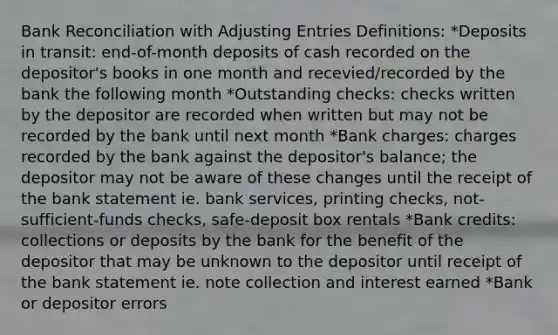 <a href='https://www.questionai.com/knowledge/kZ6GRlcQH1-bank-reconciliation' class='anchor-knowledge'>bank reconciliation</a> with <a href='https://www.questionai.com/knowledge/kGxhM5fzgy-adjusting-entries' class='anchor-knowledge'>adjusting entries</a> Definitions: *Deposits in transit: end-of-month deposits of cash recorded on the depositor's books in one month and recevied/recorded by the bank the following month *Outstanding checks: checks written by the depositor are recorded when written but may not be recorded by the bank until next month *Bank charges: charges recorded by the bank against the depositor's balance; the depositor may not be aware of these changes until the receipt of the bank statement ie. bank services, printing checks, not-sufficient-funds checks, safe-deposit box rentals *Bank credits: collections or deposits by the bank for the benefit of the depositor that may be unknown to the depositor until receipt of the bank statement ie. note collection and interest earned *Bank or depositor errors