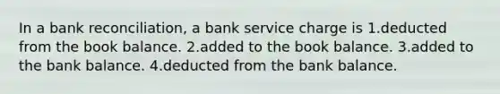 In a bank reconciliation, a bank service charge is 1.deducted from the book balance. 2.added to the book balance. 3.added to the bank balance. 4.deducted from the bank balance.