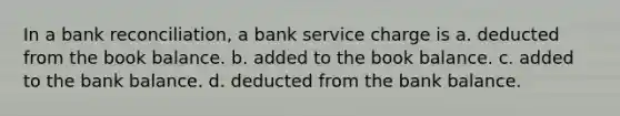 In a <a href='https://www.questionai.com/knowledge/kZ6GRlcQH1-bank-reconciliation' class='anchor-knowledge'>bank reconciliation</a>, a bank service charge is a. deducted from the book balance. b. added to the book balance. c. added to the bank balance. d. deducted from the bank balance.