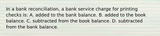 In a bank​ reconciliation, a bank service charge for printing checks​ is: A. added to the bank balance. B. added to the book balance. C. subtracted from the book balance. D. subtracted from the bank balance.