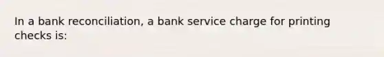 In a bank reconciliation, a bank service charge for printing checks is: