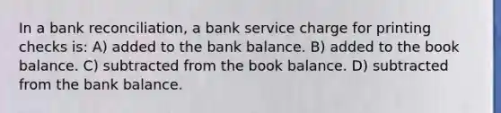 In a bank reconciliation, a bank service charge for printing checks is: A) added to the bank balance. B) added to the book balance. C) subtracted from the book balance. D) subtracted from the bank balance.