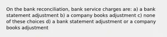 On the bank reconciliation, bank service charges are: a) a bank statement adjustment b) a company books adjustment c) none of these choices d) a bank statement adjustment or a company books adjustment