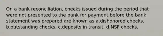 On a bank reconciliation, checks issued during the period that were not presented to the bank for payment before the bank statement was prepared are known as a.dishonored checks. b.outstanding checks. c.deposits in transit. d.NSF checks.