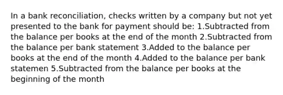 In a bank reconciliation, checks written by a company but not yet presented to the bank for payment should be: 1.Subtracted from the balance per books at the end of the month 2.Subtracted from the balance per bank statement 3.Added to the balance per books at the end of the month 4.Added to the balance per bank statemen 5.Subtracted from the balance per books at the beginning of the month