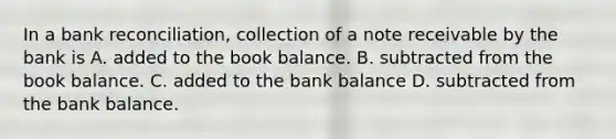 In a bank reconciliation, collection of a note receivable by the bank is A. added to the book balance. B. subtracted from the book balance. C. added to the bank balance D. subtracted from the bank balance.