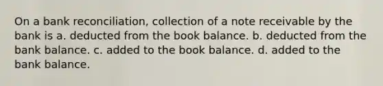 On a <a href='https://www.questionai.com/knowledge/kZ6GRlcQH1-bank-reconciliation' class='anchor-knowledge'>bank reconciliation</a>, collection of a note receivable by the bank is a. deducted from the book balance. b. deducted from the bank balance. c. added to the book balance. d. added to the bank balance.