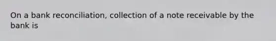 On a bank reconciliation, collection of a note receivable by the bank is