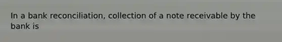 In a bank reconciliation, collection of a note receivable by the bank is