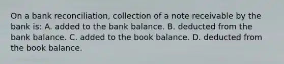 On a bank reconciliation, collection of a note receivable by the bank is: A. added to the bank balance. B. deducted from the bank balance. C. added to the book balance. D. deducted from the book balance.