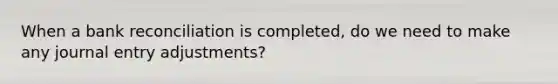 When a bank reconciliation is completed, do we need to make any journal entry adjustments?