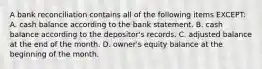 A bank reconciliation contains all of the following items EXCEPT: A. cash balance according to the bank statement. B. cash balance according to the depositor's records. C. adjusted balance at the end of the month. D. owner's equity balance at the beginning of the month.