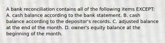 A bank reconciliation contains all of the following items EXCEPT: A. cash balance according to the bank statement. B. cash balance according to the depositor's records. C. adjusted balance at the end of the month. D. owner's equity balance at the beginning of the month.