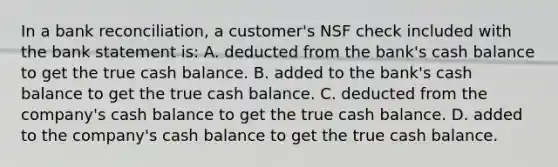 In a bank reconciliation, a customer's NSF check included with the bank statement is: A. deducted from the bank's cash balance to get the true cash balance. B. added to the bank's cash balance to get the true cash balance. C. deducted from the company's cash balance to get the true cash balance. D. added to the company's cash balance to get the true cash balance.