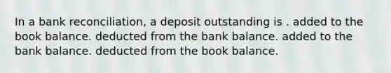 In a bank reconciliation, a deposit outstanding is . added to the book balance. deducted from the bank balance. added to the bank balance. deducted from the book balance.