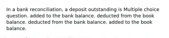 In a bank reconciliation, a deposit outstanding is Multiple choice question. added to the bank balance. deducted from the book balance. deducted from the bank balance. added to the book balance.