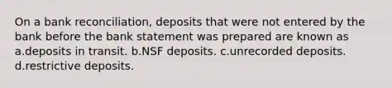 On a bank reconciliation, deposits that were not entered by the bank before the bank statement was prepared are known as a.deposits in transit. b.NSF deposits. c.unrecorded deposits. d.restrictive deposits.