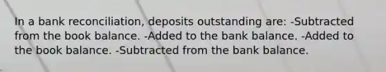 In a bank reconciliation, deposits outstanding are: -Subtracted from the book balance. -Added to the bank balance. -Added to the book balance. -Subtracted from the bank balance.