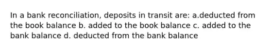 In a bank reconciliation, deposits in transit are: a.deducted from the book balance b. added to the book balance c. added to the bank balance d. deducted from the bank balance