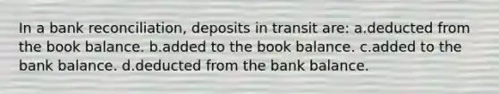 In a <a href='https://www.questionai.com/knowledge/kZ6GRlcQH1-bank-reconciliation' class='anchor-knowledge'>bank reconciliation</a>, deposits in transit are: a.deducted from the book balance. b.added to the book balance. c.added to the bank balance. d.deducted from the bank balance.