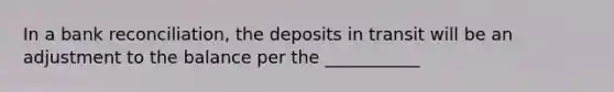 In a bank reconciliation, the deposits in transit will be an adjustment to the balance per the ___________