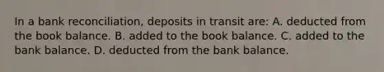 In a <a href='https://www.questionai.com/knowledge/kZ6GRlcQH1-bank-reconciliation' class='anchor-knowledge'>bank reconciliation</a>, deposits in transit are: A. deducted from the book balance. B. added to the book balance. C. added to the bank balance. D. deducted from the bank balance.