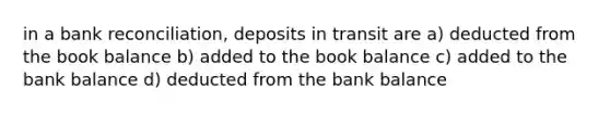 in a <a href='https://www.questionai.com/knowledge/kZ6GRlcQH1-bank-reconciliation' class='anchor-knowledge'>bank reconciliation</a>, deposits in transit are a) deducted from the book balance b) added to the book balance c) added to the bank balance d) deducted from the bank balance