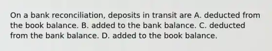 On a bank reconciliation, deposits in transit are A. deducted from the book balance. B. added to the bank balance. C. deducted from the bank balance. D. added to the book balance.