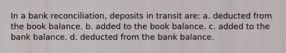 In a bank reconciliation, deposits in transit are: a. deducted from the book balance. b. added to the book balance. c. added to the bank balance. d. deducted from the bank balance.