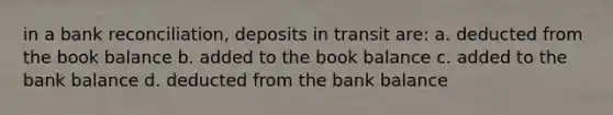 in a bank reconciliation, deposits in transit are: a. deducted from the book balance b. added to the book balance c. added to the bank balance d. deducted from the bank balance