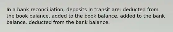 In a <a href='https://www.questionai.com/knowledge/kZ6GRlcQH1-bank-reconciliation' class='anchor-knowledge'>bank reconciliation</a>, deposits in transit are: deducted from the book balance. added to the book balance. added to the bank balance. deducted from the bank balance.