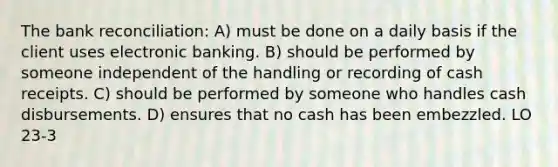 The bank reconciliation: A) must be done on a daily basis if the client uses electronic banking. B) should be performed by someone independent of the handling or recording of cash receipts. C) should be performed by someone who handles cash disbursements. D) ensures that no cash has been embezzled. LO 23-3