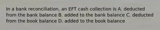 In a bank reconciliation, an EFT cash collection is A. deducted from the bank balance B. added to the bank balance C. deducted from the book balance D. added to the book balance