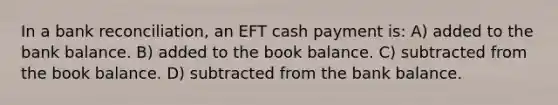 In a bank reconciliation, an EFT cash payment is: A) added to the bank balance. B) added to the book balance. C) subtracted from the book balance. D) subtracted from the bank balance.