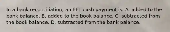 In a bank​ reconciliation, an EFT cash payment​ is: A. added to the bank balance. B. added to the book balance. C. subtracted from the book balance. D. subtracted from the bank balance.