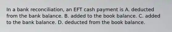 In a bank​ reconciliation, an EFT cash payment is A. deducted from the bank balance. B. added to the book balance. C. added to the bank balance. D. deducted from the book balance.