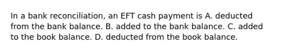 In a bank​ reconciliation, an EFT cash payment is A. deducted from the bank balance. B. added to the bank balance. C. added to the book balance. D. deducted from the book balance.