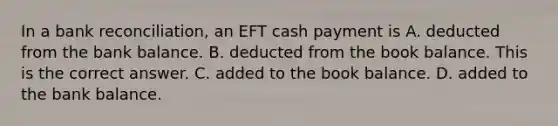 In a bank​ reconciliation, an EFT cash payment is A. deducted from the bank balance. B. deducted from the book balance. This is the correct answer. C. added to the book balance. D. added to the bank balance.