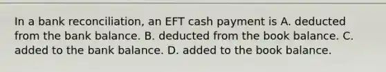 In a bank​ reconciliation, an EFT cash payment is A. deducted from the bank balance. B. deducted from the book balance. C. added to the bank balance. D. added to the book balance.