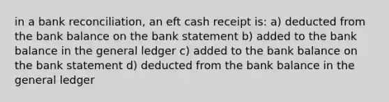 in a bank reconciliation, an eft cash receipt is: a) deducted from the bank balance on the bank statement b) added to the bank balance in the general ledger c) added to the bank balance on the bank statement d) deducted from the bank balance in the general ledger