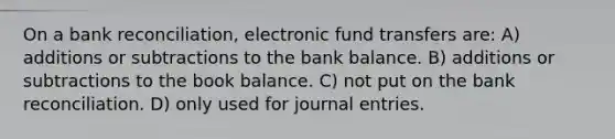 On a bank reconciliation, electronic fund transfers are: A) additions or subtractions to the bank balance. B) additions or subtractions to the book balance. C) not put on the bank reconciliation. D) only used for journal entries.