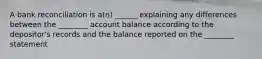 A bank reconciliation is a(n) ______ explaining any differences between the ________ account balance according to the depositor's records and the balance reported on the ________ statement